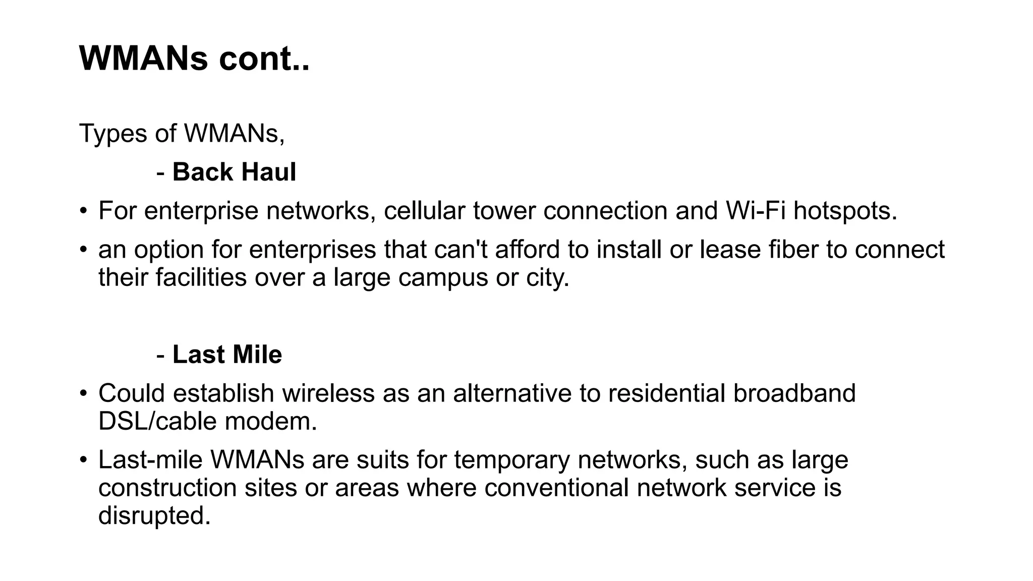 WMANs cont..
Types of WMANs,
- Back Haul
• For enterprise networks, cellular tower connection and Wi-Fi hotspots.
• an option for enterprises that can't afford to install or lease fiber to connect
their facilities over a large campus or city.
- Last Mile
• Could establish wireless as an alternative to residential broadband
DSL/cable modem.
• Last-mile WMANs are suits for temporary networks, such as large
construction sites or areas where conventional network service is
disrupted.
 