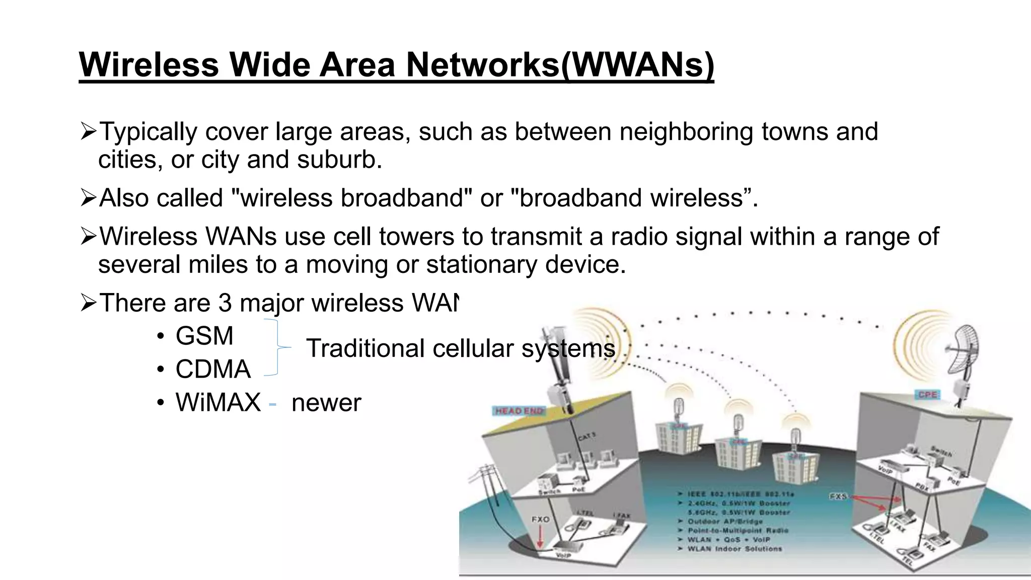 Wireless Wide Area Networks(WWANs)
Typically cover large areas, such as between neighboring towns and
cities, or city and suburb.
Also called "wireless broadband" or "broadband wireless”.
Wireless WANs use cell towers to transmit a radio signal within a range of
several miles to a moving or stationary device.
There are 3 major wireless WAN technologies,
• GSM
• CDMA
• WiMAX - newer
Traditional cellular systems
 