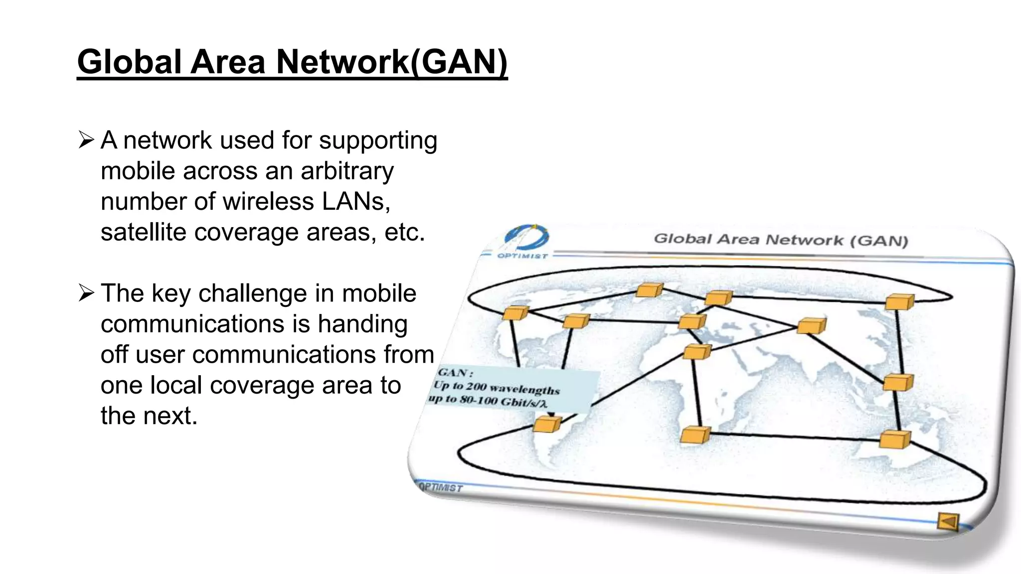 Global Area Network(GAN)
A network used for supporting
mobile across an arbitrary
number of wireless LANs,
satellite coverage areas, etc.
The key challenge in mobile
communications is handing
off user communications from
one local coverage area to
the next.
 