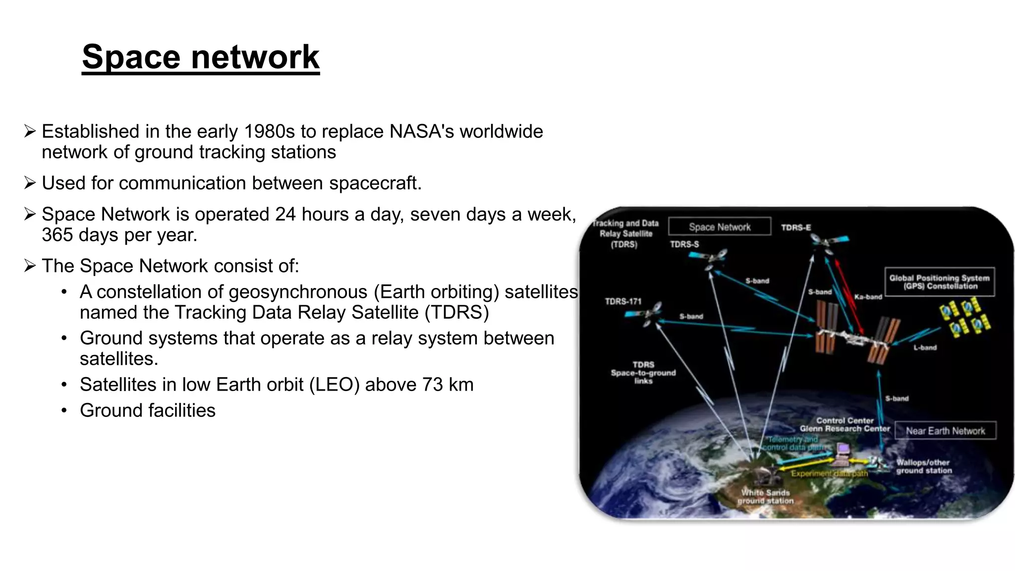 Space network
 Established in the early 1980s to replace NASA's worldwide
network of ground tracking stations
 Used for communication between spacecraft.
 Space Network is operated 24 hours a day, seven days a week,
365 days per year.
 The Space Network consist of:
• A constellation of geosynchronous (Earth orbiting) satellites
named the Tracking Data Relay Satellite (TDRS)
• Ground systems that operate as a relay system between
satellites.
• Satellites in low Earth orbit (LEO) above 73 km
• Ground facilities
 