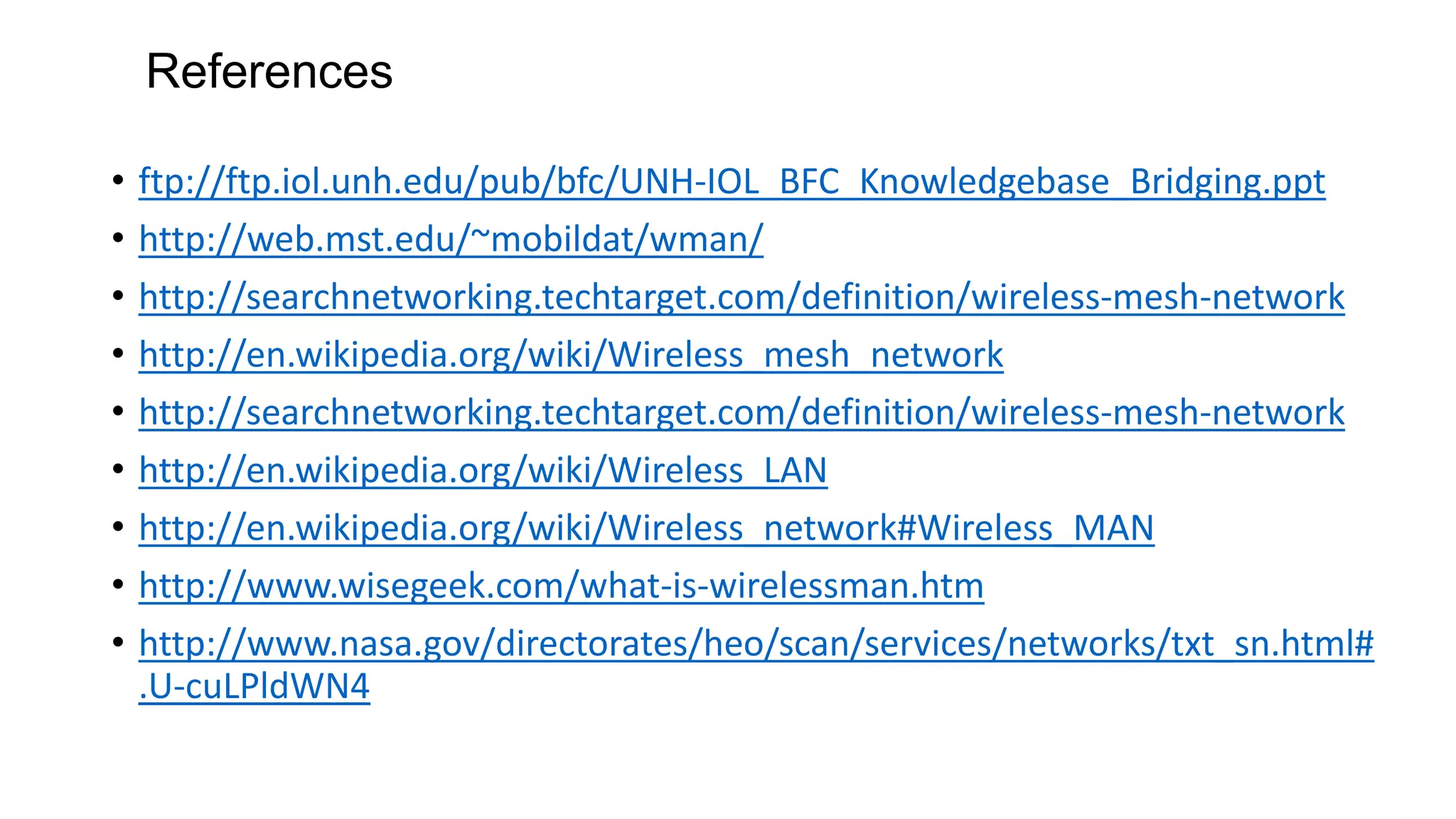 References
• ftp://ftp.iol.unh.edu/pub/bfc/UNH-IOL_BFC_Knowledgebase_Bridging.ppt
• http://web.mst.edu/~mobildat/wman/
• http://searchnetworking.techtarget.com/definition/wireless-mesh-network
• http://en.wikipedia.org/wiki/Wireless_mesh_network
• http://searchnetworking.techtarget.com/definition/wireless-mesh-network
• http://en.wikipedia.org/wiki/Wireless_LAN
• http://en.wikipedia.org/wiki/Wireless_network#Wireless_MAN
• http://www.wisegeek.com/what-is-wirelessman.htm
• http://www.nasa.gov/directorates/heo/scan/services/networks/txt_sn.html#
.U-cuLPldWN4
 