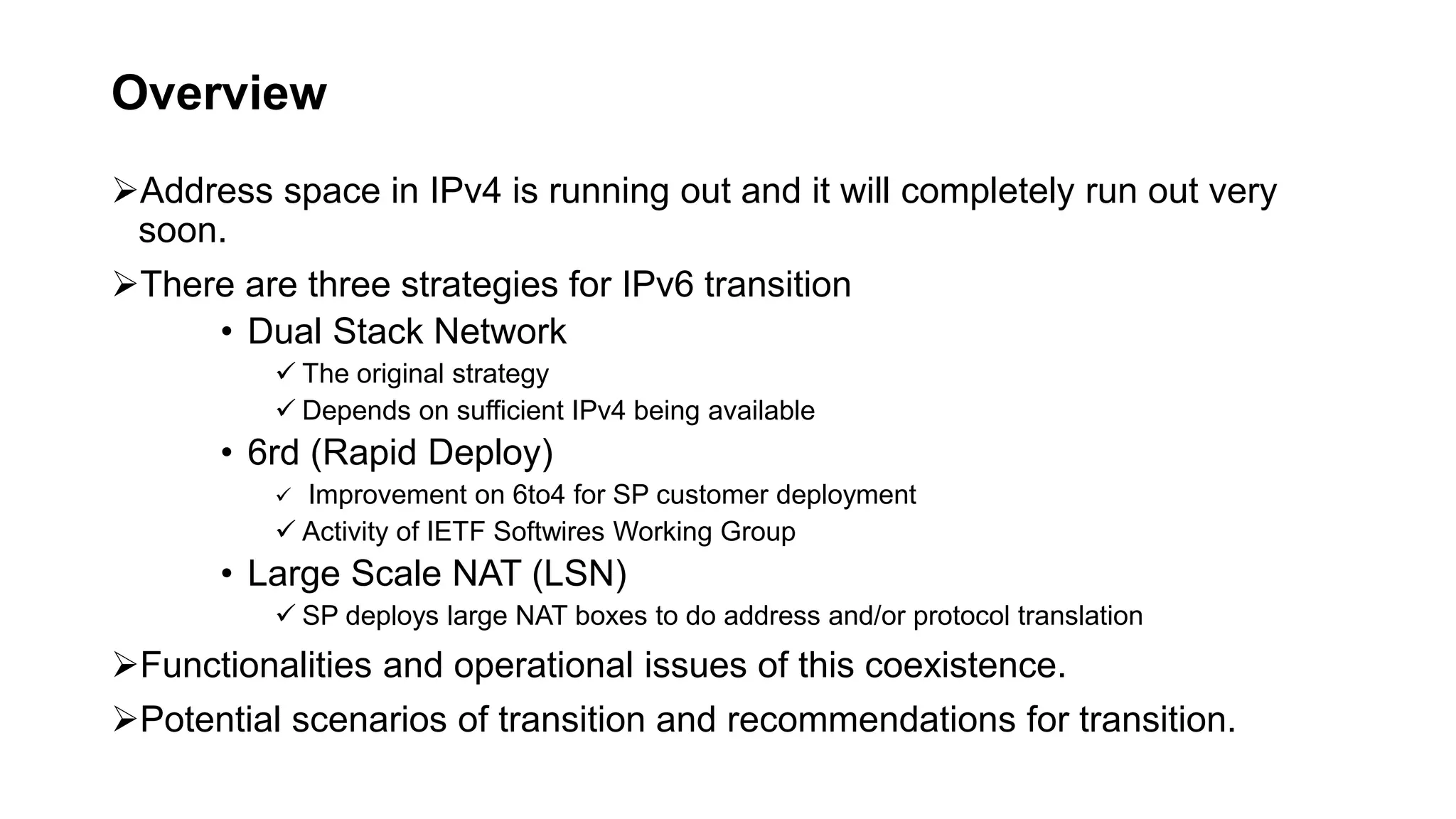 Overview
Address space in IPv4 is running out and it will completely run out very
soon.
There are three strategies for IPv6 transition
• Dual Stack Network
 The original strategy
 Depends on sufficient IPv4 being available
• 6rd (Rapid Deploy)
 Improvement on 6to4 for SP customer deployment
 Activity of IETF Softwires Working Group
• Large Scale NAT (LSN)
 SP deploys large NAT boxes to do address and/or protocol translation
Functionalities and operational issues of this coexistence.
Potential scenarios of transition and recommendations for transition.
 