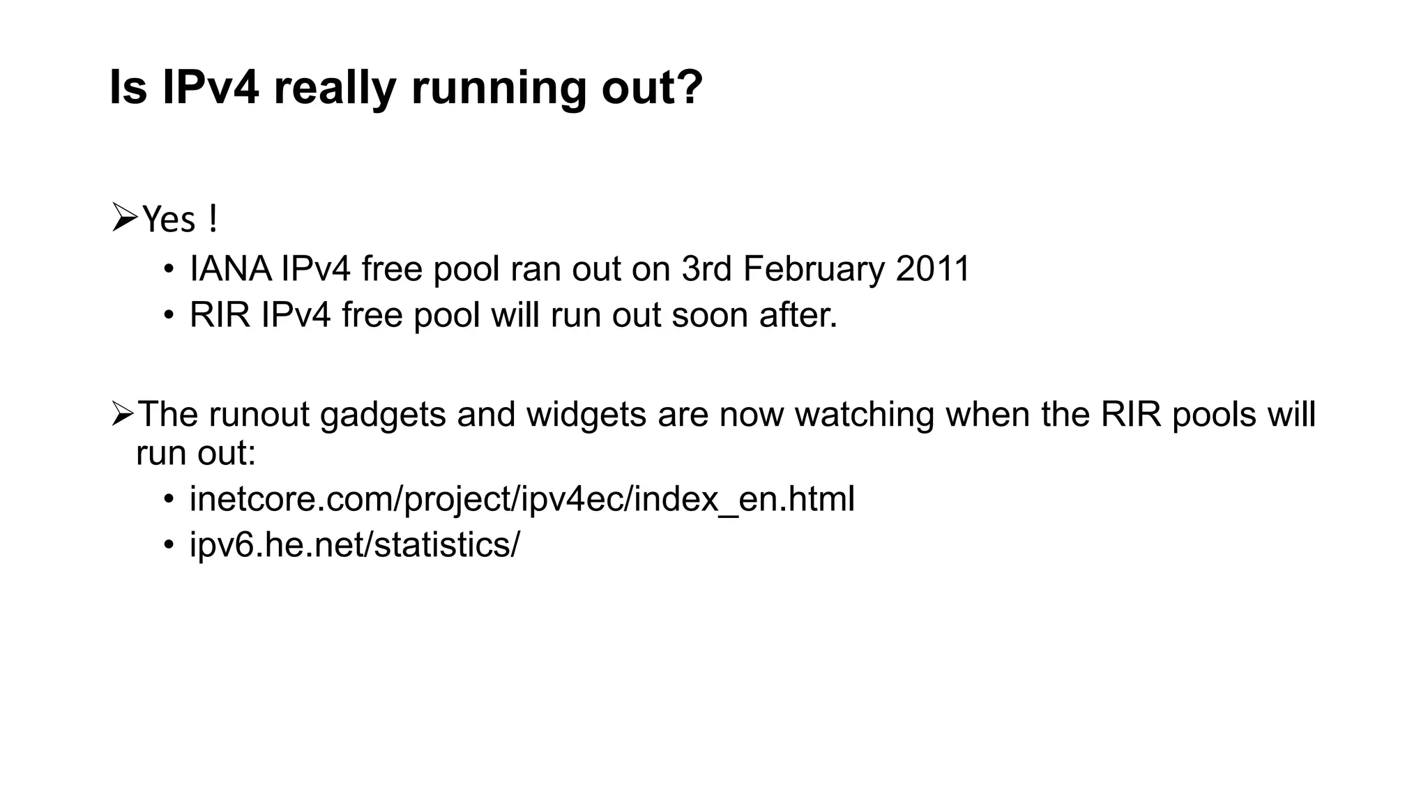Is IPv4 really running out?
Yes !
• IANA IPv4 free pool ran out on 3rd February 2011
• RIR IPv4 free pool will run out soon after.
The runout gadgets and widgets are now watching when the RIR pools will
run out:
• inetcore.com/project/ipv4ec/index_en.html
• ipv6.he.net/statistics/
 