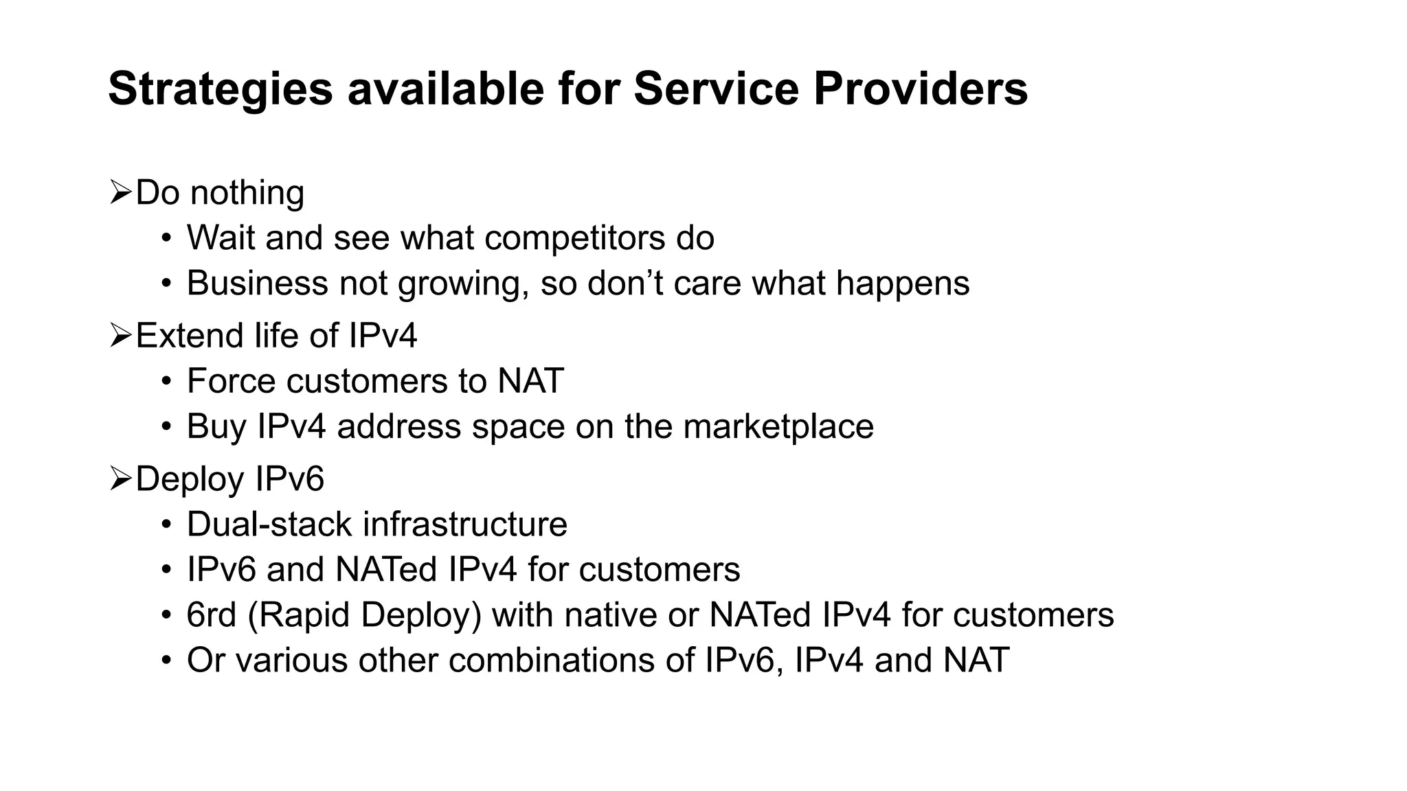 Strategies available for Service Providers
Do nothing
• Wait and see what competitors do
• Business not growing, so don’t care what happens
Extend life of IPv4
• Force customers to NAT
• Buy IPv4 address space on the marketplace
Deploy IPv6
• Dual-stack infrastructure
• IPv6 and NATed IPv4 for customers
• 6rd (Rapid Deploy) with native or NATed IPv4 for customers
• Or various other combinations of IPv6, IPv4 and NAT
 
