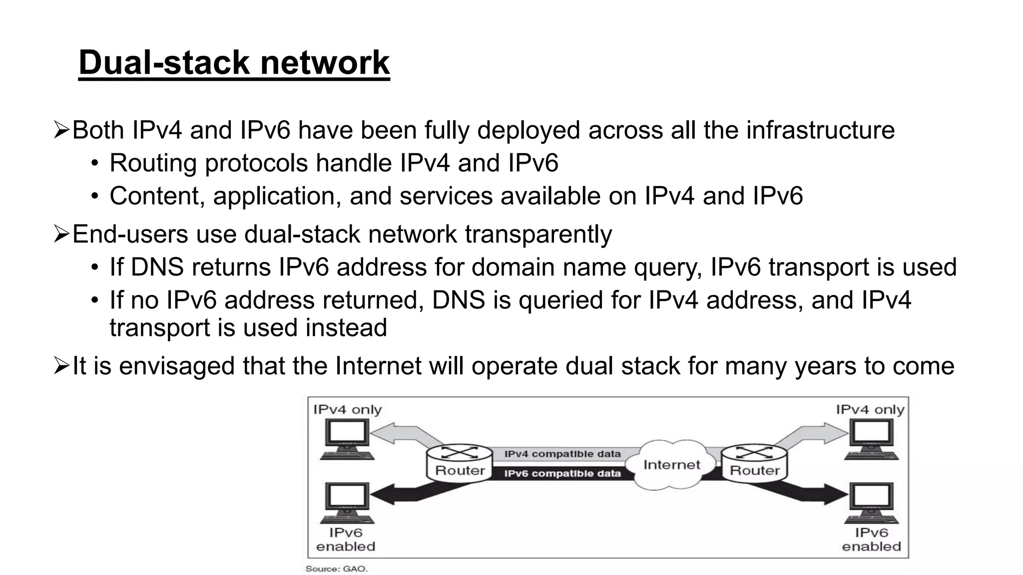 Dual-stack network
Both IPv4 and IPv6 have been fully deployed across all the infrastructure
• Routing protocols handle IPv4 and IPv6
• Content, application, and services available on IPv4 and IPv6
End-users use dual-stack network transparently
• If DNS returns IPv6 address for domain name query, IPv6 transport is used
• If no IPv6 address returned, DNS is queried for IPv4 address, and IPv4
transport is used instead
It is envisaged that the Internet will operate dual stack for many years to come
 
