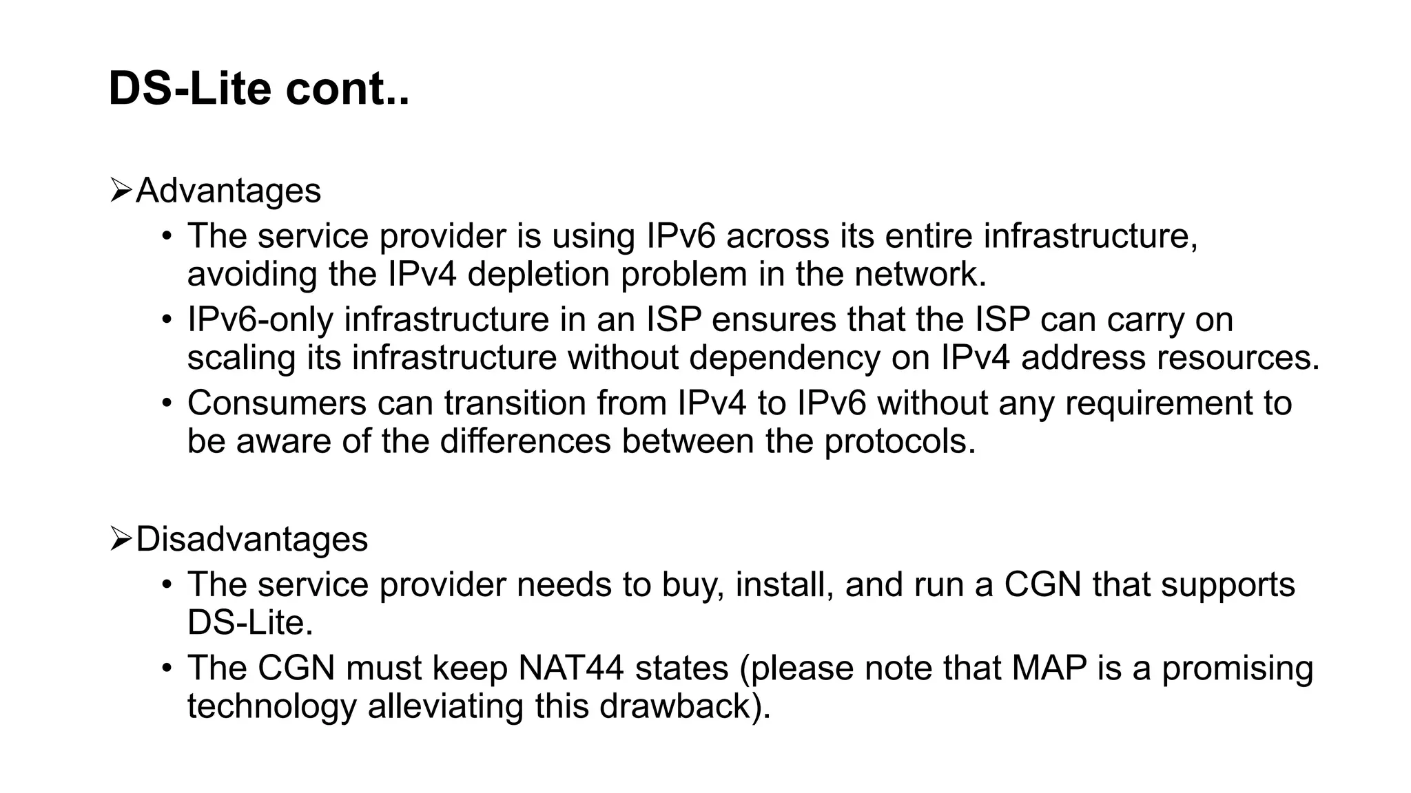 DS-Lite cont..
Advantages
• The service provider is using IPv6 across its entire infrastructure,
avoiding the IPv4 depletion problem in the network.
• IPv6-only infrastructure in an ISP ensures that the ISP can carry on
scaling its infrastructure without dependency on IPv4 address resources.
• Consumers can transition from IPv4 to IPv6 without any requirement to
be aware of the differences between the protocols.
Disadvantages
• The service provider needs to buy, install, and run a CGN that supports
DS-Lite.
• The CGN must keep NAT44 states (please note that MAP is a promising
technology alleviating this drawback).
 