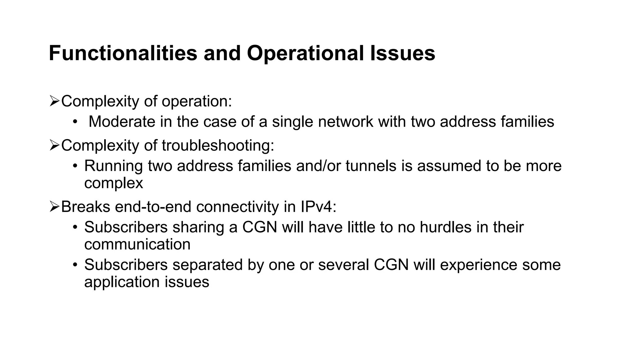 Functionalities and Operational Issues
Complexity of operation:
• Moderate in the case of a single network with two address families
Complexity of troubleshooting:
• Running two address families and/or tunnels is assumed to be more
complex
Breaks end-to-end connectivity in IPv4:
• Subscribers sharing a CGN will have little to no hurdles in their
communication
• Subscribers separated by one or several CGN will experience some
application issues
 