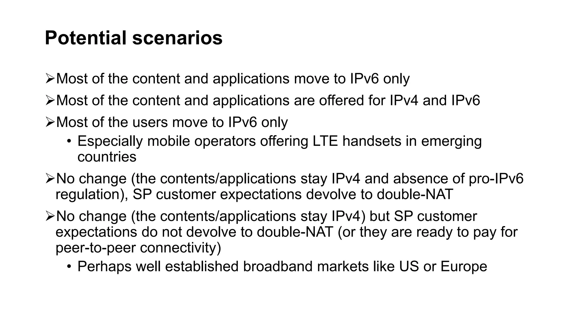 Potential scenarios
Most of the content and applications move to IPv6 only
Most of the content and applications are offered for IPv4 and IPv6
Most of the users move to IPv6 only
• Especially mobile operators offering LTE handsets in emerging
countries
No change (the contents/applications stay IPv4 and absence of pro-IPv6
regulation), SP customer expectations devolve to double-NAT
No change (the contents/applications stay IPv4) but SP customer
expectations do not devolve to double-NAT (or they are ready to pay for
peer-to-peer connectivity)
• Perhaps well established broadband markets like US or Europe
 