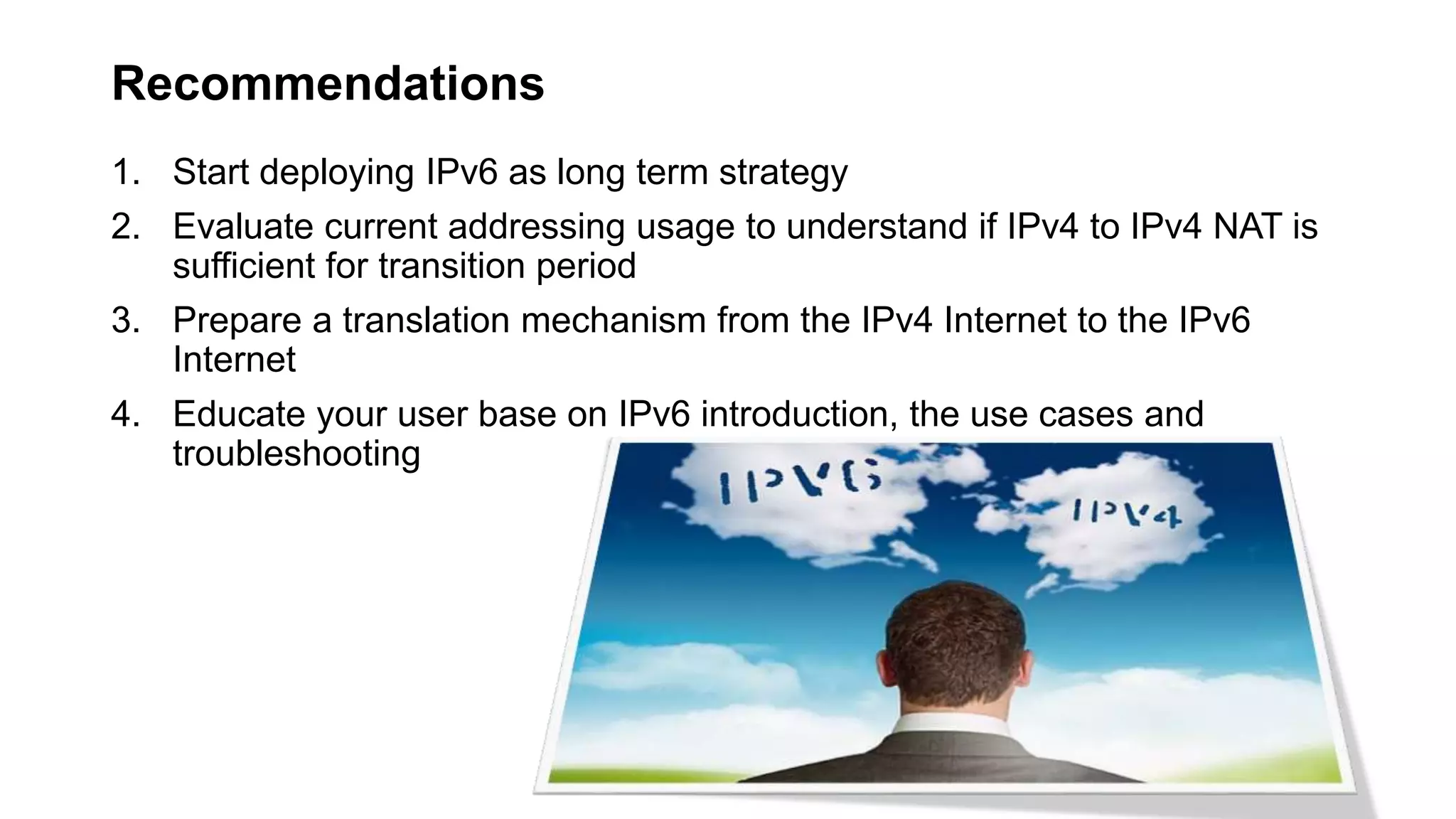 Recommendations
1. Start deploying IPv6 as long term strategy
2. Evaluate current addressing usage to understand if IPv4 to IPv4 NAT is
sufficient for transition period
3. Prepare a translation mechanism from the IPv4 Internet to the IPv6
Internet
4. Educate your user base on IPv6 introduction, the use cases and
troubleshooting
 