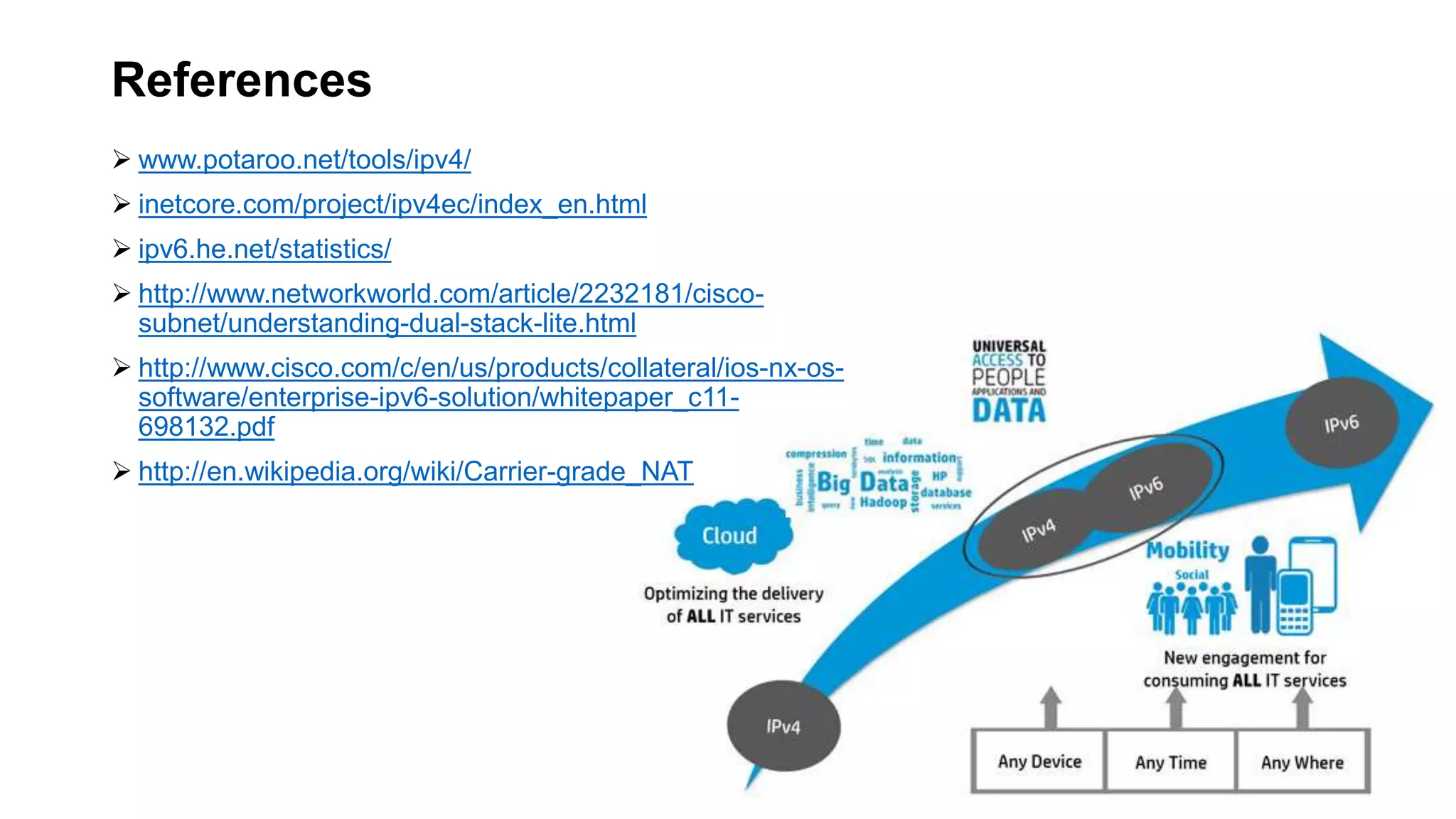 References
 www.potaroo.net/tools/ipv4/
 inetcore.com/project/ipv4ec/index_en.html
 ipv6.he.net/statistics/
 http://www.networkworld.com/article/2232181/cisco-
subnet/understanding-dual-stack-lite.html
 http://www.cisco.com/c/en/us/products/collateral/ios-nx-os-
software/enterprise-ipv6-solution/whitepaper_c11-
698132.pdf
 http://en.wikipedia.org/wiki/Carrier-grade_NAT
 