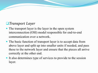 Transport Layer
 The transport layer is the layer in the open system
interconnection (OSI) model responsible for end-to-end
communication over a network.
 The basic function of transport layer is to accept data from
above layer and split up into smaller units if needed, and pass
these to the network layer and ensure that the pieces all arrive
correctly at the other end.
 It also determines type of services to provide to the session
layer.
 
