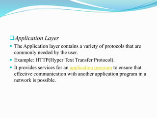Application Layer
 The Application layer contains a variety of protocols that are
commonly needed by the user.
 Example: HTTP(Hyper Text Transfer Protocol).
 It provides services for an application program to ensure that
effective communication with another application program in a
network is possible.
 