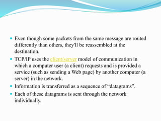  Even though some packets from the same message are routed
differently than others, they'll be reassembled at the
destination.
 TCP/IP uses the client/server model of communication in
which a computer user (a client) requests and is provided a
service (such as sending a Web page) by another computer (a
server) in the network.
 Information is transferred as a sequence of “datagrams”.
 Each of these datagrams is sent through the network
individually.
 