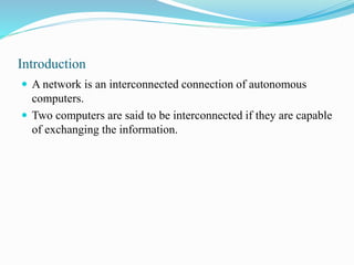 Introduction
 A network is an interconnected connection of autonomous
computers.
 Two computers are said to be interconnected if they are capable
of exchanging the information.
 