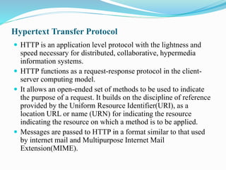 Hypertext Transfer Protocol
 HTTP is an application level protocol with the lightness and
speed necessary for distributed, collaborative, hypermedia
information systems.
 HTTP functions as a request-response protocol in the client-
server computing model.
 It allows an open-ended set of methods to be used to indicate
the purpose of a request. It builds on the discipline of reference
provided by the Uniform Resource Identifier(URI), as a
location URL or name (URN) for indicating the resource
indicating the resource on which a method is to be applied.
 Messages are passed to HTTP in a format similar to that used
by internet mail and Multipurpose Internet Mail
Extension(MIME).
 