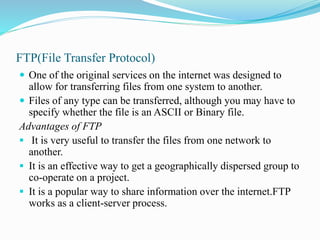 FTP(File Transfer Protocol)
 One of the original services on the internet was designed to
allow for transferring files from one system to another.
 Files of any type can be transferred, although you may have to
specify whether the file is an ASCII or Binary file.
Advantages of FTP
 It is very useful to transfer the files from one network to
another.
 It is an effective way to get a geographically dispersed group to
co-operate on a project.
 It is a popular way to share information over the internet.FTP
works as a client-server process.
 