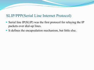 SLIP/PPP(Serial Line Internet Protocol)
 Serial line IP(SLIP) was the first protocol for relaying the IP
packets over dial-up lines.
 It defines the encapsulation mechanism, but little else.
 