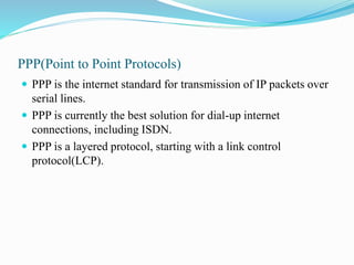 PPP(Point to Point Protocols)
 PPP is the internet standard for transmission of IP packets over
serial lines.
 PPP is currently the best solution for dial-up internet
connections, including ISDN.
 PPP is a layered protocol, starting with a link control
protocol(LCP).
 
