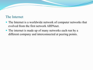 The Internet
 The Internet is a worldwide network of computer networks that
evolved from the first network ARPAnet.
 The internet is made up of many networks each run by a
different company and interconnected at peering points.
 