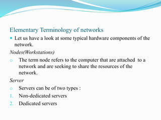 Elementary Terminology of networks
 Let us have a look at some typical hardware components of the
network.
Nodes(Workstations)
o The term node refers to the computer that are attached to a
network and are seeking to share the resources of the
network.
Server
o Servers can be of two types :
1. Non-dedicated servers
2. Dedicated servers
 