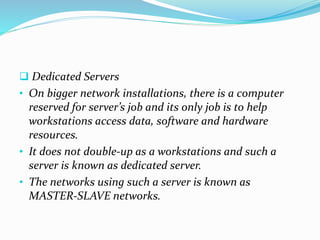  Dedicated Servers
• On bigger network installations, there is a computer
reserved for server’s job and its only job is to help
workstations access data, software and hardware
resources.
• It does not double-up as a workstations and such a
server is known as dedicated server.
• The networks using such a server is known as
MASTER-SLAVE networks.
 