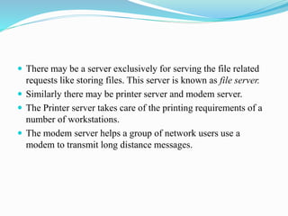  There may be a server exclusively for serving the file related
requests like storing files. This server is known as file server.
 Similarly there may be printer server and modem server.
 The Printer server takes care of the printing requirements of a
number of workstations.
 The modem server helps a group of network users use a
modem to transmit long distance messages.
 