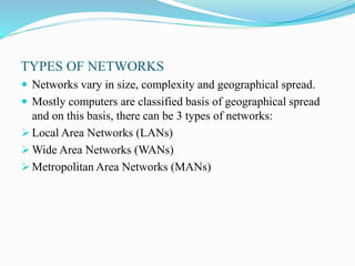 TYPES OF NETWORKS
 Networks vary in size, complexity and geographical spread.
 Mostly computers are classified basis of geographical spread
and on this basis, there can be 3 types of networks:
 Local Area Networks (LANs)
 Wide Area Networks (WANs)
 Metropolitan Area Networks (MANs)
 