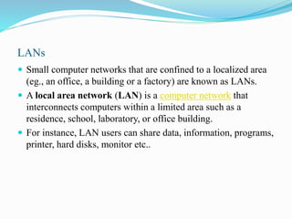 LANs
 Small computer networks that are confined to a localized area
(eg., an office, a building or a factory) are known as LANs.
 A local area network (LAN) is a computer network that
interconnects computers within a limited area such as a
residence, school, laboratory, or office building.
 For instance, LAN users can share data, information, programs,
printer, hard disks, monitor etc..
 
