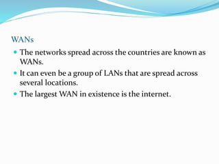WANs
 The networks spread across the countries are known as
WANs.
 It can even be a group of LANs that are spread across
several locations.
 The largest WAN in existence is the internet.
 