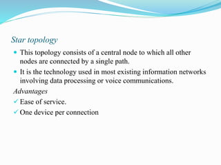 Star topology
 This topology consists of a central node to which all other
nodes are connected by a single path.
 It is the technology used in most existing information networks
involving data processing or voice communications.
Advantages
 Ease of service.
 One device per connection
 