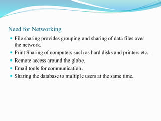 Need for Networking
 File sharing provides grouping and sharing of data files over
the network.
 Print Sharing of computers such as hard disks and printers etc..
 Remote access around the globe.
 Email tools for communication.
 Sharing the database to multiple users at the same time.
 