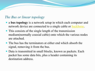 The Bus or linear topology
 a bus topology is a network setup in which each computer and
network device are connected to a single cable or backbone.
 This consists of the single length of the transmission
medium(normally coaxial cable) onto which the various nodes
are attached.
 The bus has the terminators at either end which absorb the
signal, removing it from the bus.
 Data is transmitted in small blocks, known as packets. Each
packet has some data bits, plus a header containing its
destination address.
 