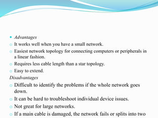  Advantages
o It works well when you have a small network.
o Easiest network topology for connecting computers or peripherals in
a linear fashion.
o Requires less cable length than a star topology.
o Easy to extend.
Disadvantages
o Difficult to identify the problems if the whole network goes
down.
o It can be hard to troubleshoot individual device issues.
o Not great for large networks.
o If a main cable is damaged, the network fails or splits into two
 