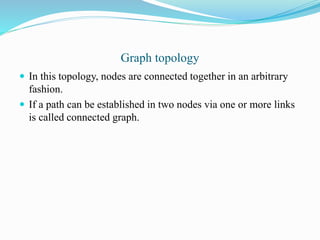 Graph topology
 In this topology, nodes are connected together in an arbitrary
fashion.
 If a path can be established in two nodes via one or more links
is called connected graph.
 
