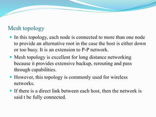 Mesh topology
 In this topology, each node is connected to more than one node
to provide an alternative root in the case the host is either down
or too busy. It is an extension to P-P network.
 Mesh topology is excellent for long distance networking
because it provides extensive backup, rerouting and pass
through capabilities.
 However, this topology is commonly used for wireless
networks.
 If there is a direct link between each host, then the network is
said t be fully connected.
 