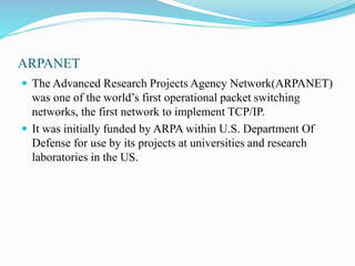 ARPANET
 The Advanced Research Projects Agency Network(ARPANET)
was one of the world’s first operational packet switching
networks, the first network to implement TCP/IP.
 It was initially funded by ARPA within U.S. Department Of
Defense for use by its projects at universities and research
laboratories in the US.
 