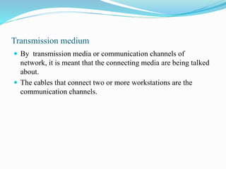 Transmission medium
 By transmission media or communication channels of
network, it is meant that the connecting media are being talked
about.
 The cables that connect two or more workstations are the
communication channels.
 