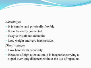 Advantages
• It is simple and physically flexible.
• It can be easily connected.
• Easy to install and maintain.
• Low weight and very inexpensive.
Disadvantages
• Low bandwidth capability.
• Because of high attenuation, it is incapable carrying a
signal over long distances without the use of repeaters.
 