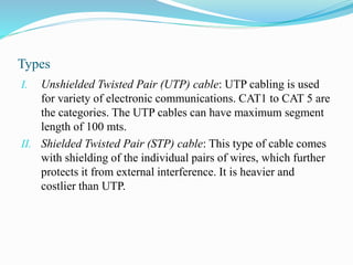 Types
I. Unshielded Twisted Pair (UTP) cable: UTP cabling is used
for variety of electronic communications. CAT1 to CAT 5 are
the categories. The UTP cables can have maximum segment
length of 100 mts.
II. Shielded Twisted Pair (STP) cable: This type of cable comes
with shielding of the individual pairs of wires, which further
protects it from external interference. It is heavier and
costlier than UTP.
 