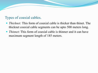 Types of coaxial cables.
 Thicknet: This form of coaxial cable is thicker than thinet. The
thicknet coaxial cable segments can be upto 500 meters long.
 Thinnet: This form of coaxial cable is thinner and it can have
maximum segment length of 185 meters.
 