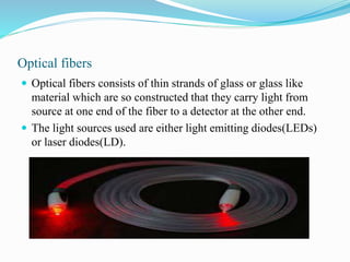 Optical fibers
 Optical fibers consists of thin strands of glass or glass like
material which are so constructed that they carry light from
source at one end of the fiber to a detector at the other end.
 The light sources used are either light emitting diodes(LEDs)
or laser diodes(LD).
 