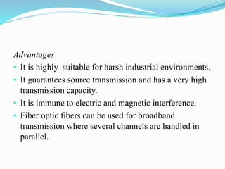 Advantages
• It is highly suitable for harsh industrial environments.
• It guarantees source transmission and has a very high
transmission capacity.
• It is immune to electric and magnetic interference.
• Fiber optic fibers can be used for broadband
transmission where several channels are handled in
parallel.
 