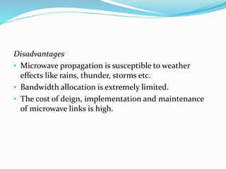 Disadvantages
• Microwave propagation is susceptible to weather
effects like rains, thunder, storms etc.
• Bandwidth allocation is extremely limited.
• The cost of deign, implementation and maintenance
of microwave links is high.
 