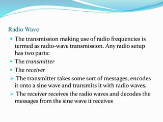 Radio Wave
 The transmission making use of radio frequencies is
termed as radio-wave transmission. Any radio setup
has two parts:
 The transmitter
 The receiver
 The transmitter takes some sort of messages, encodes
it onto a sine wave and transmits it with radio waves.
 The receiver receives the radio waves and decodes the
messages from the sine wave it receives
 