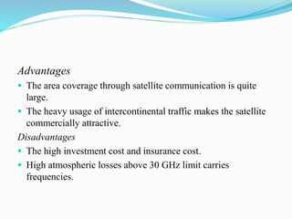 Advantages
 The area coverage through satellite communication is quite
large.
 The heavy usage of intercontinental traffic makes the satellite
commercially attractive.
Disadvantages
 The high investment cost and insurance cost.
 High atmospheric losses above 30 GHz limit carries
frequencies.
 