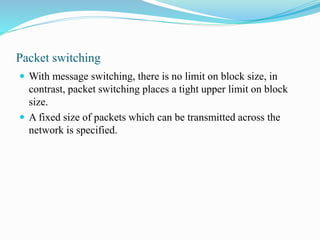 Packet switching
 With message switching, there is no limit on block size, in
contrast, packet switching places a tight upper limit on block
size.
 A fixed size of packets which can be transmitted across the
network is specified.
 