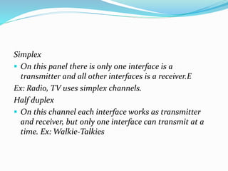 Simplex
 On this panel there is only one interface is a
transmitter and all other interfaces is a receiver.E
Ex: Radio, TV uses simplex channels.
Half duplex
 On this channel each interface works as transmitter
and receiver, but only one interface can transmit at a
time. Ex: Walkie-Talkies
 