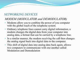 NETWORKING DEVICES
MODEM (MODULATOR and DEMODULATOR)
• Modems allow you to combine the power of you computer
with the global reach of the telephone system.
• Ordinary telephone lines cannot carry digital information, a
modem changes the digital data from your computer into
analog data, a format that can be carried by a telephone line.
• In a similar manner, the modem receiving the call then changes
the analog signal back into digital data to the computer.
• This shift of digital data into analog data back again, allows
two computers to communicate with one another called
Modulation and Demodulation
 