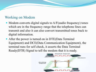 Working on Modem
 Modem converts digital signals to A/F(audio frequency) tones
which are in the frequency range that the telephone lines can
transmit and also it can also convert transmitted tones back to
digital information.
 After the power is turned on in DTE(Data Terminal
Equipment) and DCE(Data Communication Equipment), the
terminal runs for self check, it asserts the Data Terminal
Ready(DTR) Signal to tell the modem that it is ready.
 