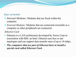 Types of modem
 Internal Modems: Modems that are fixed within the
computer.
 External Modems: Modems that are connected externally to a
computer as other peripherals are connected.
Ethernet Card
 Ethernet is a LAN architecture developed by Xerox Corp in
association with DEC an Intel. Ethernet uses bus or star
topologies and can support data transfer rates of up to 10 mbps.
 The computers that are part of Ethernet have to install a
special card called Ethernet Card.
 
